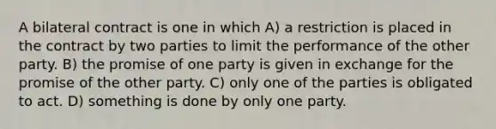 A bilateral contract is one in which A) a restriction is placed in the contract by two parties to limit the performance of the other party. B) the promise of one party is given in exchange for the promise of the other party. C) only one of the parties is obligated to act. D) something is done by only one party.