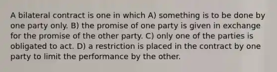 A bilateral contract is one in which A) something is to be done by one party only. B) the promise of one party is given in exchange for the promise of the other party. C) only one of the parties is obligated to act. D) a restriction is placed in the contract by one party to limit the performance by the other.