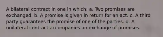 A bilateral contract in one in which: a. Two promises are exchanged. b. A promise is given in return for an act. c. A third party guarantees the promise of one of the parties. d. A unilateral contract accompanies an exchange of promises.