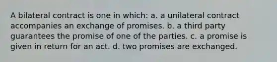 A bilateral contract is one in which: a. a unilateral contract accompanies an exchange of promises. b. a third party guarantees the promise of one of the parties. c. a promise is given in return for an act. d. two promises are exchanged.