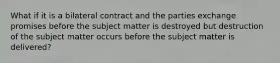 What if it is a bilateral contract and the parties exchange promises before the subject matter is destroyed but destruction of the subject matter occurs before the subject matter is delivered?