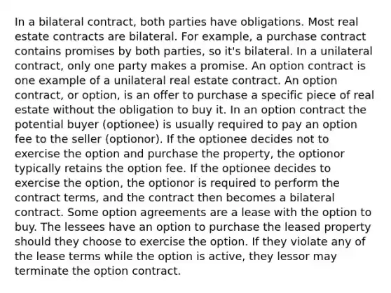 In a bilateral contract, both parties have obligations. Most real estate contracts are bilateral. For example, a purchase contract contains promises by both parties, so it's bilateral. In a unilateral contract, only one party makes a promise. An option contract is one example of a unilateral real estate contract. An option contract, or option, is an offer to purchase a specific piece of real estate without the obligation to buy it. In an option contract the potential buyer (optionee) is usually required to pay an option fee to the seller (optionor). If the optionee decides not to exercise the option and purchase the property, the optionor typically retains the option fee. If the optionee decides to exercise the option, the optionor is required to perform the contract terms, and the contract then becomes a bilateral contract. Some option agreements are a lease with the option to buy. The lessees have an option to purchase the leased property should they choose to exercise the option. If they violate any of the lease terms while the option is active, they lessor may terminate the option contract.