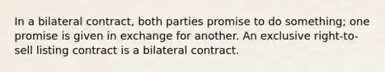 In a bilateral contract, both parties promise to do something; one promise is given in exchange for another. An exclusive right-to-sell listing contract is a bilateral contract.