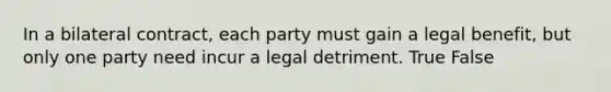 In a bilateral contract, each party must gain a legal benefit, but only one party need incur a legal detriment. True False