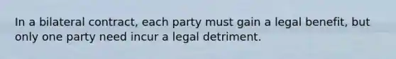 In a bilateral contract, each party must gain a legal benefit, but only one party need incur a legal detriment.