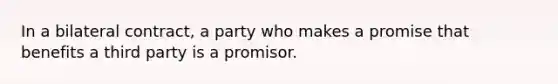 In a bilateral contract, a party who makes a promise that benefits a third party is a promisor.