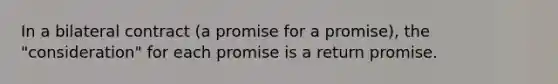 In a bilateral contract (a promise for a promise), the "consideration" for each promise is a return promise.