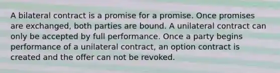 A bilateral contract is a promise for a promise. Once promises are exchanged, both parties are bound. A unilateral contract can only be accepted by full performance. Once a party begins performance of a unilateral contract, an option contract is created and the offer can not be revoked.