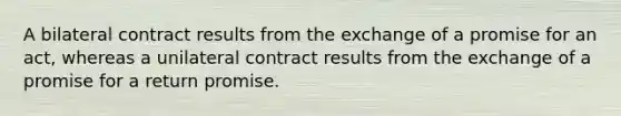 A bilateral contract results from the exchange of a promise for an act, whereas a unilateral contract results from the exchange of a promise for a return promise.