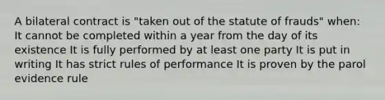 A bilateral contract is "taken out of the statute of frauds" when: It cannot be completed within a year from the day of its existence It is fully performed by at least one party It is put in writing It has strict rules of performance It is proven by the parol evidence rule