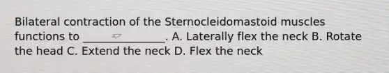 Bilateral contraction of the Sternocleidomastoid muscles functions to _______________. A. Laterally flex the neck B. Rotate the head C. Extend the neck D. Flex the neck