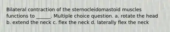 Bilateral contraction of the sternocleidomastoid muscles functions to ______. Multiple choice question. a. rotate the head b. extend the neck c. flex the neck d. laterally flex the neck