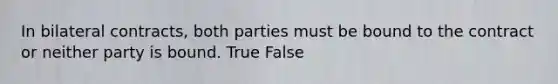 In bilateral contracts, both parties must be bound to the contract or neither party is bound. True False