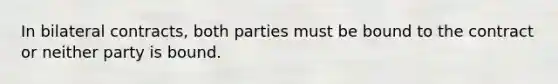 In bilateral contracts, both parties must be bound to the contract or neither party is bound.