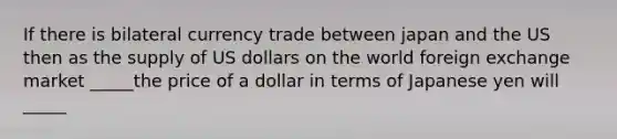 If there is bilateral currency trade between japan and the US then as the supply of US dollars on the world foreign exchange market _____the price of a dollar in terms of Japanese yen will _____