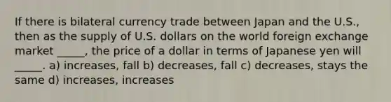 If there is bilateral currency trade between Japan and the U.S., then as the supply of U.S. dollars on the world foreign exchange market _____, the price of a dollar in terms of Japanese yen will _____. a) increases, fall b) decreases, fall c) decreases, stays the same d) increases, increases