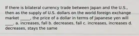 If there is bilateral currency trade between Japan and the U.S., then as the supply of U.S. dollars on the world foreign exchange market _____, the price of a dollar in terms of Japanese yen will ____. a. increases, fall b. decreases, fall c. increases, increases d. decreases, stays the same