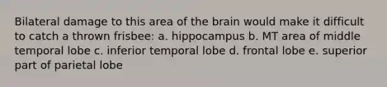 Bilateral damage to this area of the brain would make it difficult to catch a thrown frisbee: a. hippocampus b. MT area of middle temporal lobe c. inferior temporal lobe d. frontal lobe e. superior part of parietal lobe