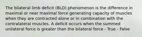 The bilateral limb deficit (BLD) phenomenon is the difference in maximal or near maximal force generating capacity of muscles when they are contracted alone or in combination with the contralateral muscles. A deficit occurs when the summed unilateral force is <a href='https://www.questionai.com/knowledge/ktgHnBD4o3-greater-than' class='anchor-knowledge'>greater than</a> the bilateral force - True - False