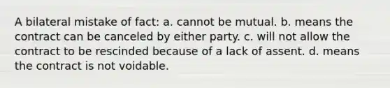 A bilateral mistake of fact: a. cannot be mutual. b. means the contract can be canceled by either party. c. will not allow the contract to be rescinded because of a lack of assent. d. means the contract is not voidable.