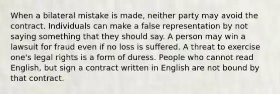 When a bilateral mistake is made, neither party may avoid the contract. Individuals can make a false representation by not saying something that they should say. A person may win a lawsuit for fraud even if no loss is suffered. A threat to exercise one's legal rights is a form of duress. People who cannot read English, but sign a contract written in English are not bound by that contract.