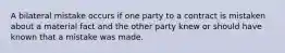 A bilateral mistake occurs if one party to a contract is mistaken about a material fact and the other party knew or should have known that a mistake was made.