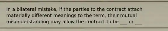 In a bilateral mistake, if the parties to the contract attach materially different meanings to the term, their mutual misunderstanding may allow the contract to be ___ or ___