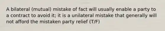 A bilateral (mutual) mistake of fact will usually enable a party to a contract to avoid it; it is a unilateral mistake that generally will not afford the mistaken party relief (T/F)