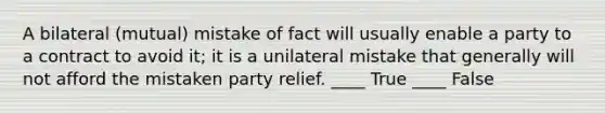 A bilateral (mutual) mistake of fact will usually enable a party to a contract to avoid it; it is a unilateral mistake that generally will not afford the mistaken party relief. ____ True ____ False