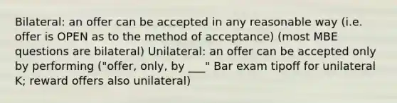 Bilateral: an offer can be accepted in any reasonable way (i.e. offer is OPEN as to the method of acceptance) (most MBE questions are bilateral) Unilateral: an offer can be accepted only by performing ("offer, only, by ___" Bar exam tipoff for unilateral K; reward offers also unilateral)