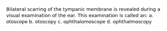 Bilateral scarring of the tympanic membrane is revealed during a visual examination of the ear. This examination is called an: a. otoscope b. otoscopy c. ophthalomoscope d. ophthalmoscopy