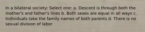 In a bilateral society: Select one: a. Descent is through both the mother's and father's lines b. Both sexes are equal in all ways c. Individuals take the family names of both parents d. There is no sexual division of labor