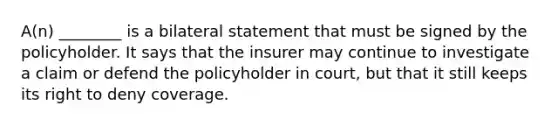 A(n) ________ is a bilateral statement that must be signed by the policyholder. It says that the insurer may continue to investigate a claim or defend the policyholder in court, but that it still keeps its right to deny coverage.