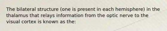 The bilateral structure (one is present in each hemisphere) in the thalamus that relays information from the optic nerve to the visual cortex is known as the:
