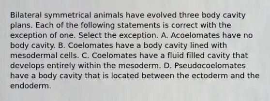 Bilateral symmetrical animals have evolved three body cavity plans. Each of the following statements is correct with the exception of one. Select the exception. A. Acoelomates have no body cavity. B. Coelomates have a body cavity lined with mesodermal cells. C. Coelomates have a fluid filled cavity that develops entirely within the mesoderm. D. Pseudocoelomates have a body cavity that is located between the ectoderm and the endoderm.