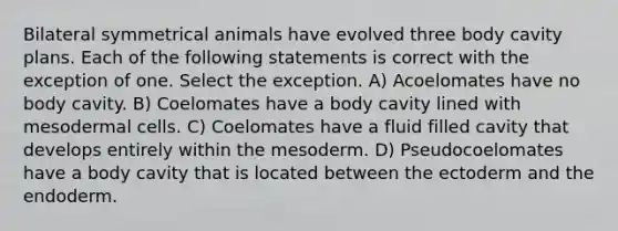 Bilateral symmetrical animals have evolved three body cavity plans. Each of the following statements is correct with the exception of one. Select the exception. A) Acoelomates have no body cavity. B) Coelomates have a body cavity lined with mesodermal cells. C) Coelomates have a fluid filled cavity that develops entirely within the mesoderm. D) Pseudocoelomates have a body cavity that is located between the ectoderm and the endoderm.