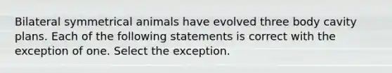 Bilateral symmetrical animals have evolved three body cavity plans. Each of the following statements is correct with the exception of one. Select the exception.