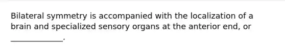 Bilateral symmetry is accompanied with the localization of a brain and specialized sensory organs at the anterior end, or _____________.