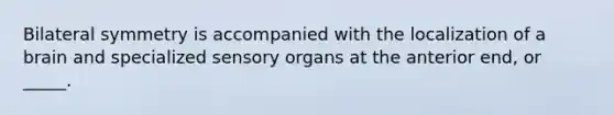 Bilateral symmetry is accompanied with the localization of a brain and specialized sensory organs at the anterior end, or _____.