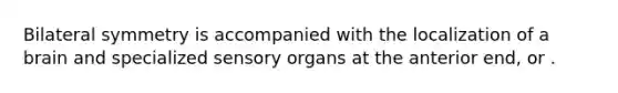 Bilateral symmetry is accompanied with the localization of a brain and specialized sensory organs at the anterior end, or .