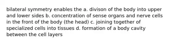 bilateral symmetry enables the a. divison of the body into upper and lower sides b. concentration of sense organs and nerve cells in the front of the body (the head) c. joining together of specialized cells into tissues d. formation of a body cavity between the cell layers