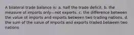 A bilateral trade balance is: a. half the trade deficit. b. the measure of imports only—not exports. c. the difference between the value of imports and exports between two trading nations. d. the sum of the value of imports and exports traded between two nations