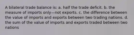 A bilateral trade balance is: a. half the trade deficit. b. the measure of imports only—not exports. c. the difference between the value of imports and exports between two trading nations. d. the sum of the value of imports and exports traded between two nations