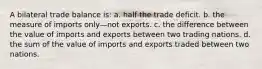 A bilateral trade balance is: a. half the trade deficit. b. the measure of imports only—not exports. c. the difference between the value of imports and exports between two trading nations. d. the sum of the value of imports and exports traded between two nations.