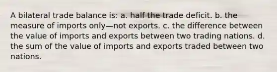 A bilateral trade balance is: a. half the trade deficit. b. the measure of imports only—not exports. c. the difference between the value of imports and exports between two trading nations. d. the sum of the value of imports and exports traded between two nations.