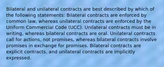 Bilateral and unilateral contracts are best described by which of the following statements: Bilateral contracts are enforced by common law, whereas unilateral contracts are enforced by the Uniform Commercial Code (UCC). Unilateral contracts must be in writing, whereas bilateral contracts are oral. Unilateral contracts call for actions, not promises, whereas bilateral contracts involve promises in exchange for promises. Bilateral contracts are explicit contracts, and unilateral contracts are implicitly expressed.