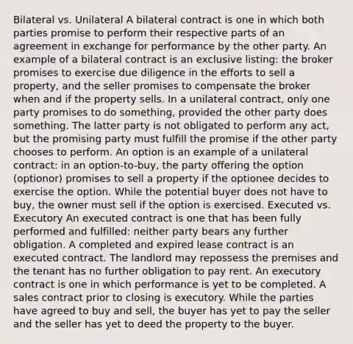 Bilateral vs. Unilateral A bilateral contract is one in which both parties promise to perform their respective parts of an agreement in exchange for performance by the other party. An example of a bilateral contract is an exclusive listing: the broker promises to exercise due diligence in the efforts to sell a property, and the seller promises to compensate the broker when and if the property sells. In a unilateral contract, only one party promises to do something, provided the other party does something. The latter party is not obligated to perform any act, but the promising party must fulfill the promise if the other party chooses to perform. An option is an example of a unilateral contract: in an option-to-buy, the party offering the option (optionor) promises to sell a property if the optionee decides to exercise the option. While the potential buyer does not have to buy, the owner must sell if the option is exercised. Executed vs. Executory An executed contract is one that has been fully performed and fulfilled: neither party bears any further obligation. A completed and expired lease contract is an executed contract. The landlord may repossess the premises and the tenant has no further obligation to pay rent. An executory contract is one in which performance is yet to be completed. A sales contract prior to closing is executory. While the parties have agreed to buy and sell, the buyer has yet to pay the seller and the seller has yet to deed the property to the buyer.