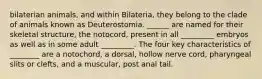 bilaterian animals, and within Bilateria, they belong to the clade of animals known as Deuterostomia. ______ are named for their skeletal structure, the notocord, present in all _________ embryos as well as in some adult _________. The four key characteristics of ________ are a notochord, a dorsal, hollow nerve cord, pharyngeal slits or clefts, and a muscular, post anal tail.