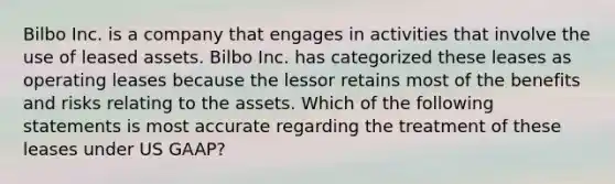 Bilbo Inc. is a company that engages in activities that involve the use of leased assets. Bilbo Inc. has categorized these leases as operating leases because the lessor retains most of the benefits and risks relating to the assets. Which of the following statements is most accurate regarding the treatment of these leases under US GAAP?