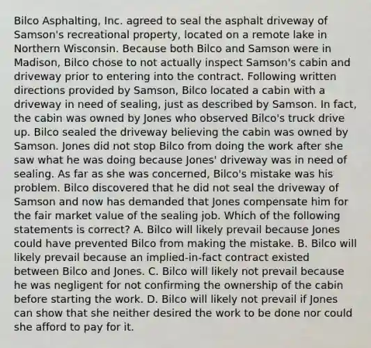 Bilco Asphalting, Inc. agreed to seal the asphalt driveway of Samson's recreational property, located on a remote lake in Northern Wisconsin. Because both Bilco and Samson were in Madison, Bilco chose to not actually inspect Samson's cabin and driveway prior to entering into the contract. Following written directions provided by Samson, Bilco located a cabin with a driveway in need of sealing, just as described by Samson. In fact, the cabin was owned by Jones who observed Bilco's truck drive up. Bilco sealed the driveway believing the cabin was owned by Samson. Jones did not stop Bilco from doing the work after she saw what he was doing because Jones' driveway was in need of sealing. As far as she was concerned, Bilco's mistake was his problem. Bilco discovered that he did not seal the driveway of Samson and now has demanded that Jones compensate him for the fair market value of the sealing job. Which of the following statements is correct? A. Bilco will likely prevail because Jones could have prevented Bilco from making the mistake. B. Bilco will likely prevail because an implied-in-fact contract existed between Bilco and Jones. C. Bilco will likely not prevail because he was negligent for not confirming the ownership of the cabin before starting the work. D. Bilco will likely not prevail if Jones can show that she neither desired the work to be done nor could she afford to pay for it.